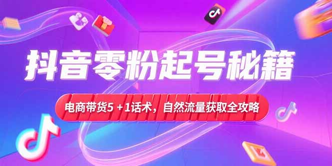 抖音零粉起号秘籍，电商带货5+1话术，自然流量获取实操流程-知芽创业社