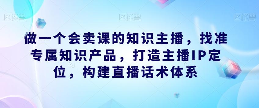 做一个会卖课的知识主播，找准专属知识产品，打造主播IP定位，构建直播话术体系-小艾项目网