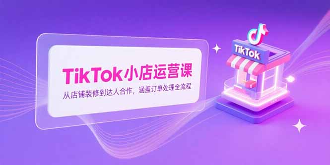 TikTok小店运营课，从店铺装修到达人合作，涵盖订单处理全流程-知芽创业社