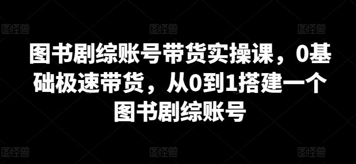 图书剧综账号带货实操课，0基础极速带货，从0到1搭建一个图书剧综账号-知芽创业社