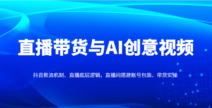 直播带货与AI创意视频，抖音推流机制、直播底层逻辑，直播间搭建账号包装、带货实操-知芽创业社