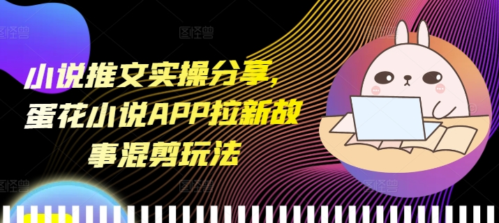小说推文实操分享，蛋花小说APP拉新故事混剪玩法-知芽创业社