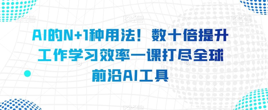 AI的N+1种用法！数十倍提升工作学习效率一课打尽全球前沿AI工具-知芽创业社