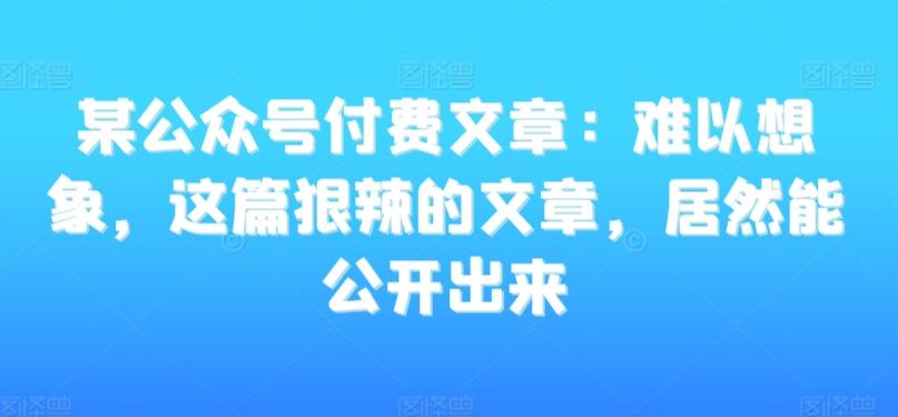 某公众号付费文章：难以想象，这篇狠辣的文章，居然能公开出来-知芽创业社