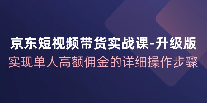 京东短视频带货实战课升级版，实现单人高额佣金的详细操作步骤-知芽创业社