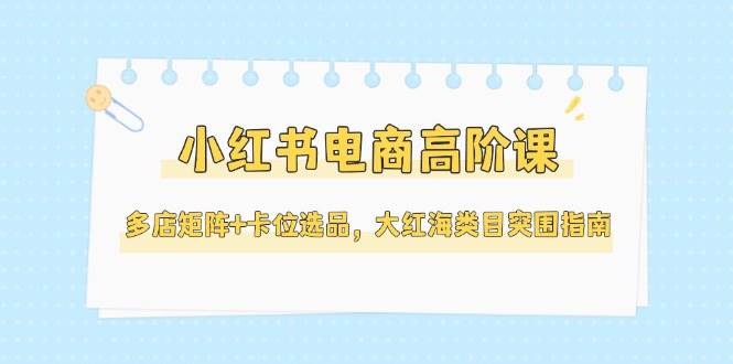 小红书电商高阶课，多店矩阵+卡位选品，大红海类目突围指南(更新5月)-知芽创业社