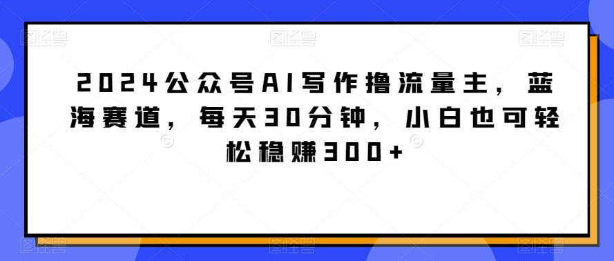2024公众号AI写作撸流量主，蓝海赛道，每天30分钟，小白也可轻松稳赚300+【揭秘】-知芽创业社