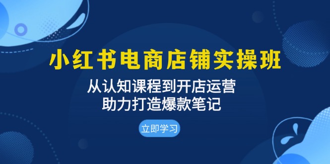 小红书电商店铺实操班：从认知课程到开店运营，助力打造爆款笔记-知芽创业社