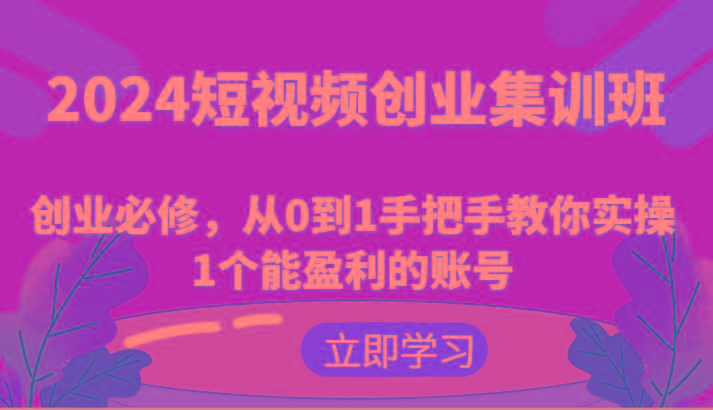 2024短视频创业集训班：创业必修，从0到1手把手教你实操1个能盈利的账号-知芽创业社