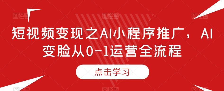 短视频变现之AI小程序推广，AI变脸从0-1运营全流程-知芽创业社