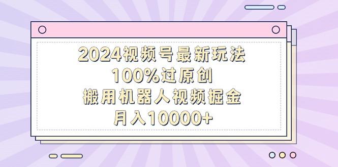 2024视频号最新玩法，100%过原创，搬用机器人视频掘金，月入10000+-知芽创业社