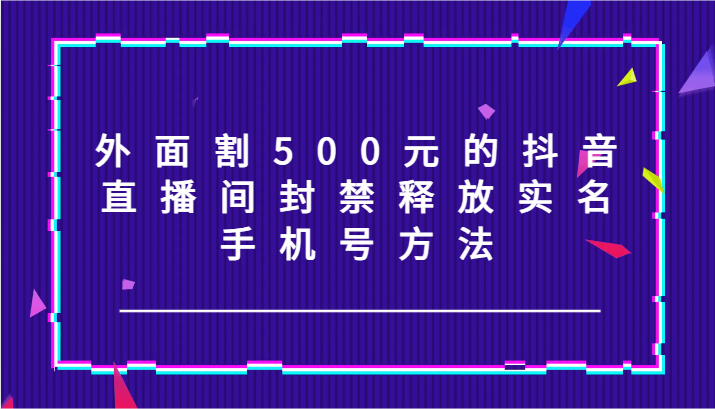 外面割500元的抖音直播间封禁释放实名/手机号方法！-知芽创业社