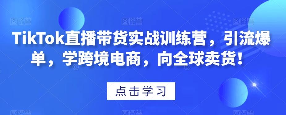 TikTok直播带货实战训练营，引流爆单，学跨境电商，向全球卖货！-知芽创业社