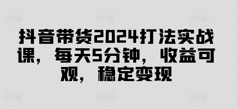 抖音带货2024打法实战课，每天5分钟，收益可观，稳定变现【揭秘】-知芽创业社