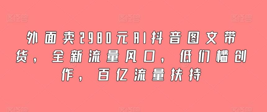 外面卖2980元AI抖音图文带货，全新流量风口，低们槛创作，百亿流量扶持-知芽创业社