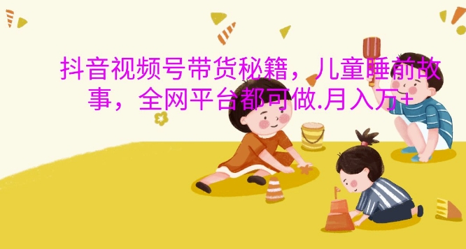 抖音视频号带货秘籍，儿童睡前故事，全网平台都可做，月入过W【揭秘】-知芽创业社