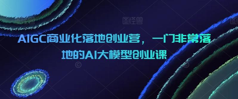 AIGC商业化落地创业营，一门非常落地的AI大模型创业课-知芽创业社