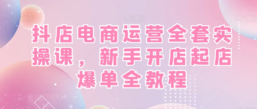 抖店电商运营全套实操课，新手开店起店爆单全教程-知芽创业社