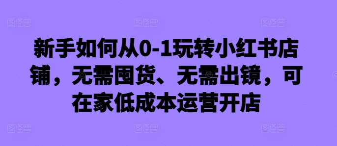 新手如何从0-1玩转小红书店铺，无需囤货、无需出镜，可在家低成本运营开店-知芽创业社