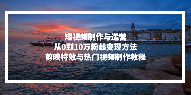 短视频制作与运营，从0到10万粉丝变现方法，剪映特效与热门视频制作教程-知芽创业社