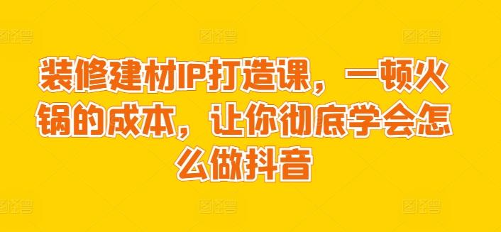 装修建材IP打造课，一顿火锅的成本，让你彻底学会怎么做抖音-知芽创业社