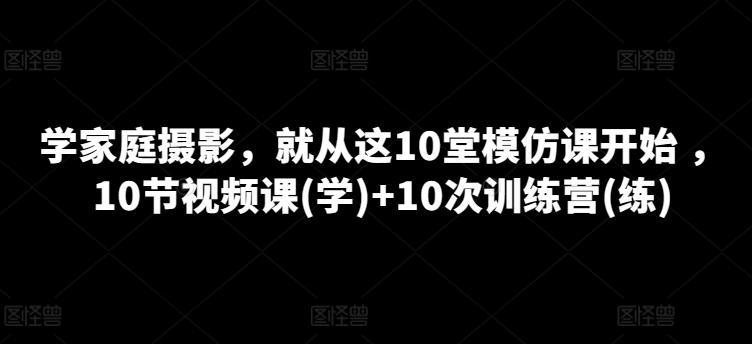 学家庭摄影，就从这10堂模仿课开始 ，10节视频课(学)+10次训练营(练)-知芽创业社