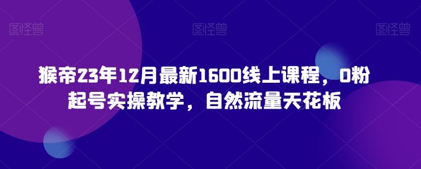 猴帝23年12月最新1600线上课程，0粉起号实操教学，自然流量天花板-知芽创业社