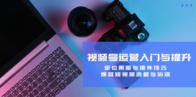 视频号运营入门与提升：定位策略与操作技巧，爆款短视频选题与拍摄-知芽创业社