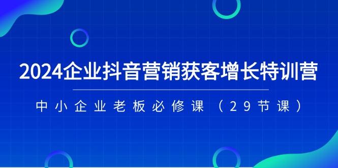 2024企业抖音-营销获客增长特训营，中小企业老板必修课(29节课-知芽创业社