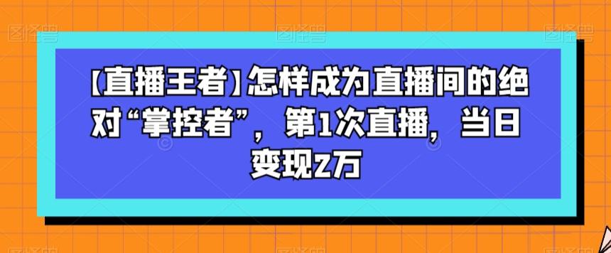 【直播王者】怎样成为直播间的绝对“掌控者”，第1次直播，当日变现2万-知芽创业社
