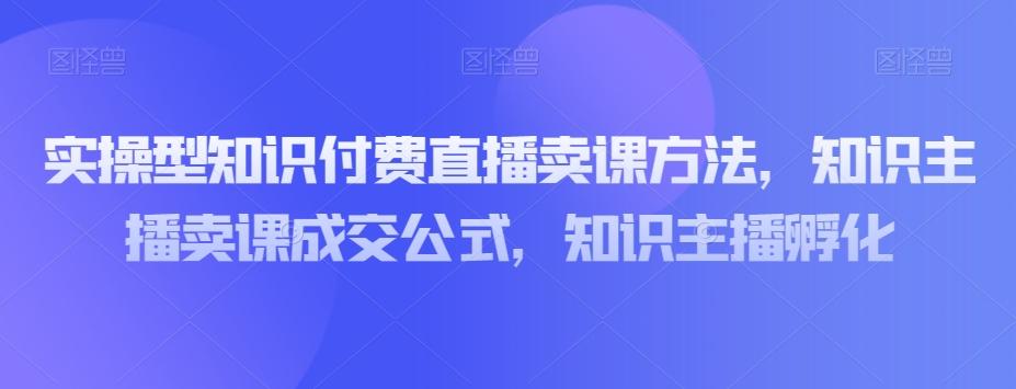 实操型知识付费直播卖课方法，知识主播卖课成交公式，知识主播孵化-知芽创业社