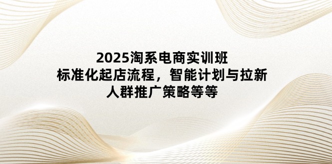 2025淘系电商实训班：标准化起店流程，智能计划与拉新，人群推广策略等等-知芽创业社