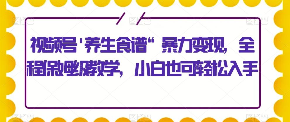 视频号’养生食谱“暴力变现，全程保姆级教学，小白也可轻松入手-知芽创业社