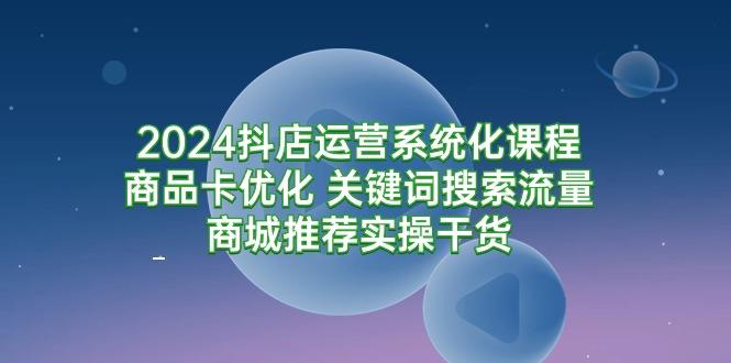 (9438期)2024抖店运营系统化课程：商品卡优化 关键词搜索流量商城推荐实操干货-知芽创业社