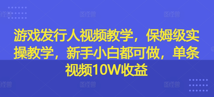 游戏发行人视频教学，保姆级实操教学，新手小白都可做，单条视频10W收益-知芽创业社