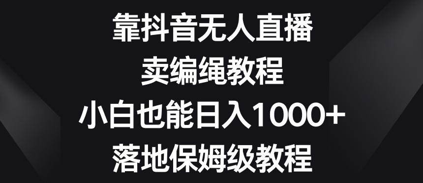 靠抖音无人直播，卖编绳教程，小白也能日入1000+，落地保姆级教程【揭秘】-知芽创业社