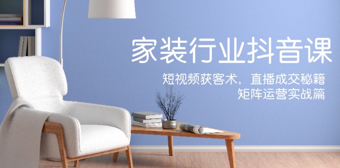 家装抖音课：短视频获客术，直播成交秘籍，矩阵运营实战篇-知芽创业社