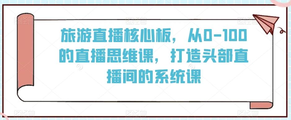 旅游直播核心板，从0-100的直播思维课，打造头部直播间的系统课-知芽创业社