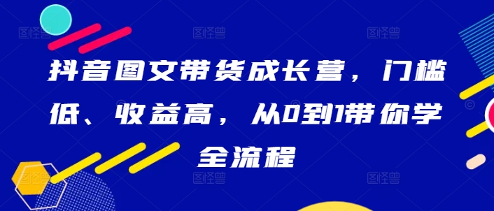 抖音图文带货成长营，门槛低、收益高，从0到1带你学全流程-小艾项目网