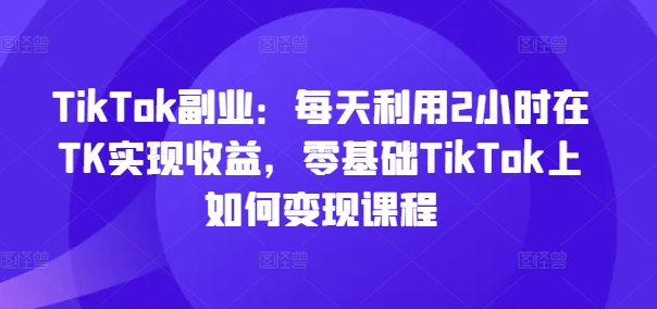 TikTok副业：每天利用2小时在TK实现收益，零基础TikTok上如何变现课程-知芽创业社