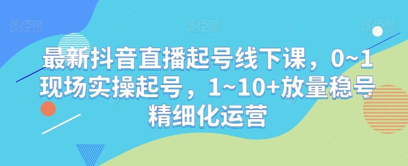 最新抖音直播起号线下课，0~1现场实操起号，1~10+放量稳号精细化运营-知芽创业社