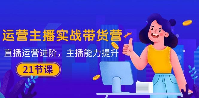 运营主播·实战带货营：直播运营 进阶，主播 能力提升(21节课-知芽创业社