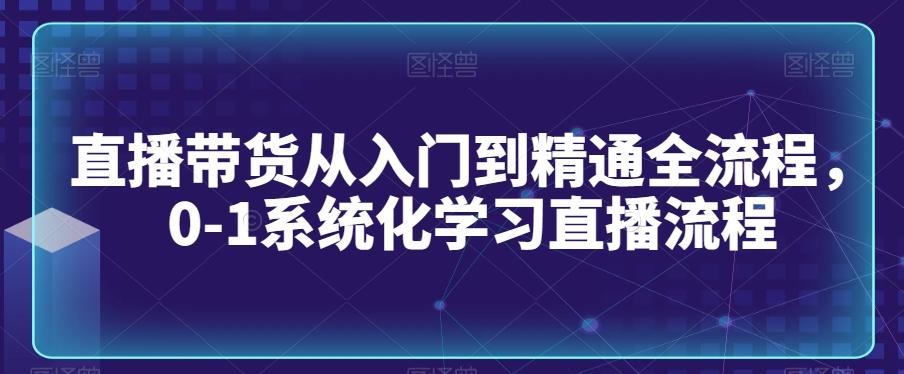 直播带货从入门到精通全流程，0-1系统化学习直播流程-知芽创业社