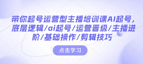 带你起号运营型主播培训课AI起号，底层逻辑/ai起号/运营晋级/主播进阶/基础操作/剪辑技巧-知芽创业社