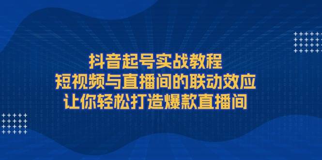 抖音起号实战教程，短视频与直播间的联动效应，让你轻松打造爆款直播间-知芽创业社
