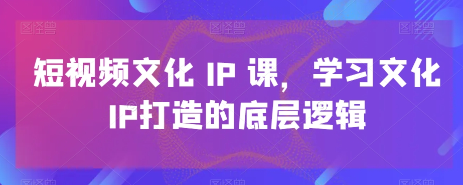 短视频文化IP课，学习文化IP打造的底层逻辑-知芽创业社