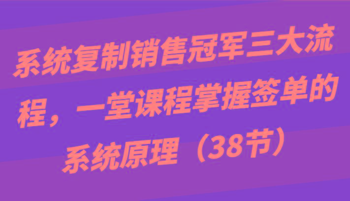 系统复制销售冠军三大流程，一堂课程掌握签单的系统原理(38节)-知芽创业社