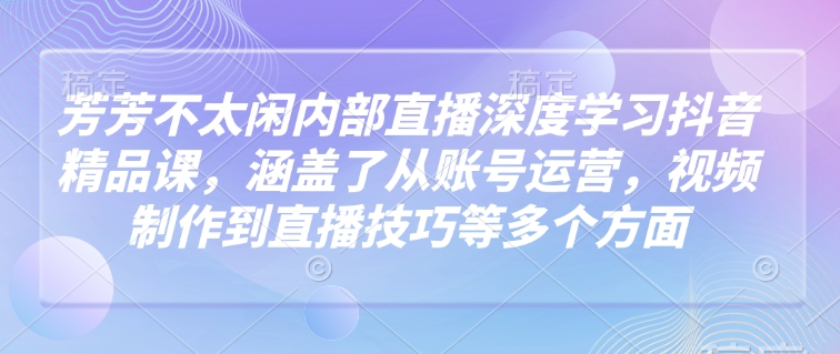 芳芳不太闲内部直播深度学习抖音精品课，涵盖了从账号运营，视频制作到直播技巧等多个方面-知芽创业社