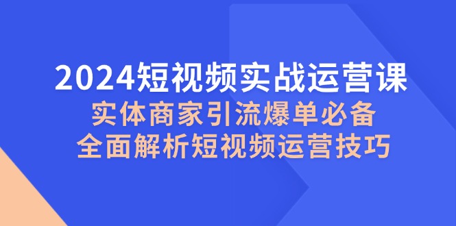 2024短视频实战运营课，实体商家引流爆单必备，全面解析短视频运营技巧-知芽创业社
