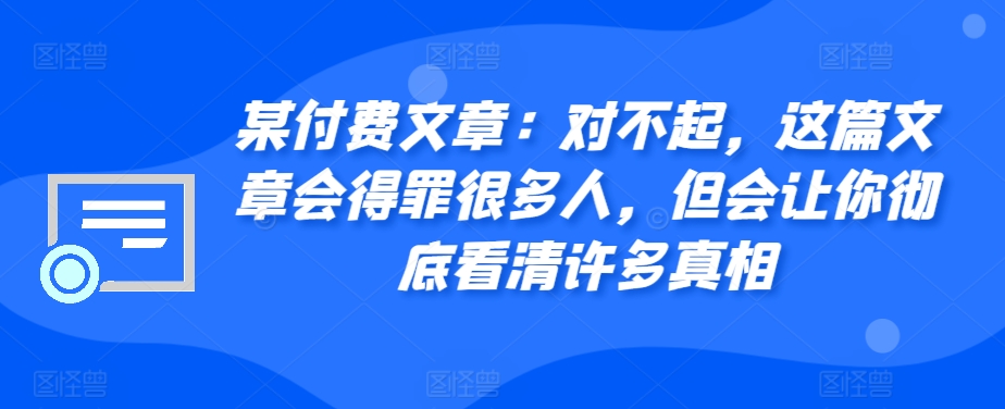 某付费文章：对不起，这篇文章会得罪很多人，但会让你彻底看清许多真相-知芽创业社